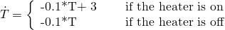 \[\dot{T} = \left\{ \begin{array}{l l} $-0.1*T+ 3 & \quad \text{if the heater is on}\\ $-0.1*T$ & \quad \text{if the heater is off}\\ \end{array} \right. \]