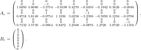  \small \begin{align*} A_c &= \left(\begin{smallmatrix} 0 & 1 & 0 & 0 & 0 & 0 & 0 & 0 & 0 \\ 0 & 0 & -1 & 0 & 0 & 0 & 0 & 0 & 0 \\ 1.6050 & 4.8680 & -3.5754 & -0.8198 & 0.4270 & -0.0450 & -0.1942 & 0.3626 & -0.0946 \\ 0 & 0 & 0 & 0 & 1 & 0 & 0 & 0 &0 \\ 0 & 0 & 1 & 0 & 0 & -1 & 0 & 0 &0 \\ 0.8718 & 3.8140 & -0.0754 & 1.1936 & 3.6258 & -3.2396 & -0.5950 & 0.1294 & -0.0796 \\ 0 & 0 & 0 & 0 & 0 & 0 & 0 & 1 & 0 \\ 0 & 0 & 0 & 0 & 0 & 1 & 0 & 0 & -1 \\ 0.7132 & 3.5730 & -0.0964 & 0.8472 & 3.2568 & -0.0876 & 1.2726 & 3.0720 & -3.1356 \end{smallmatrix}\right), \\ B_c &= \left(\begin{smallmatrix} 0 \\ 1 \\ 0 \\ 0 \\ 0 \\ 0 \\ 0 \\ 0 \ \end{smallmatrix}\right). \end{align*} 