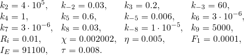  \[  \begin{array}{llll}   k_2 = 4\cdot 10^5, & k_{-2} = 0.03, & k_3 = 0.2, & k_{-3} = 60, \\   k_4 = 1, & k_5 = 0.6, & k_{-5} = 0.006, & k_6 = 3\cdot 10^{-6}, \\   k_7 = 3\cdot 10^{-6}, & k_8 = 0.03, & k_{-8} = 1\cdot 10^{-5}, & k_9 = 5000, \\   R_i = 0.01, & \chi = 0.002002, & \eta = 0.005, & F_1 = 0.0001, \\   I_E = 91100, & \tau = 0.008.  \end{array} \] 