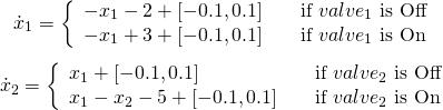 \[\dot{x}_1 = \left\{ \begin{array}{l l} -x_1-2 + [-0.1,0.1] & \quad \text{if $valve_1$ is Off}\\ -x_1+3 + [-0.1,0.1] & \quad \text{if $valve_1$ is On} \end{array} \right. \] \[\dot{x}_2 = \left\{ \begin{array}{l l} x_1+ [-0.1,0.1] & \quad \text{if $valve_2$ is Off}\\ x_1-x_2-5+ [-0.1,0.1] & \quad \text{if $valve_2$ is On} \end{array} \right. \]